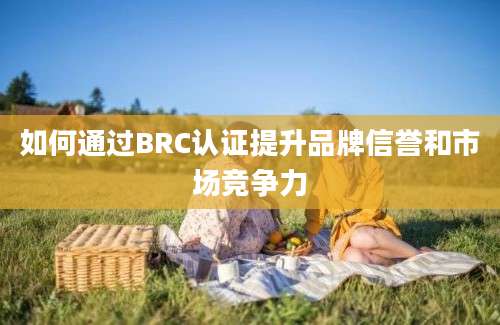 如何通过BRC认证提升品牌信誉和市场竞争力