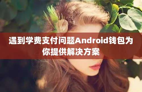 遇到学费支付问题Android钱包为你提供解决方案